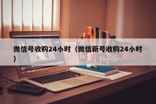 微信号收购24小时（微信新号收购24小时）