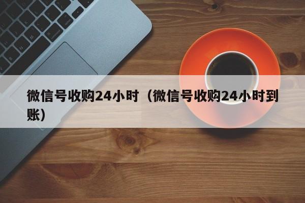 微信号收购24小时（微信号收购24小时到账）