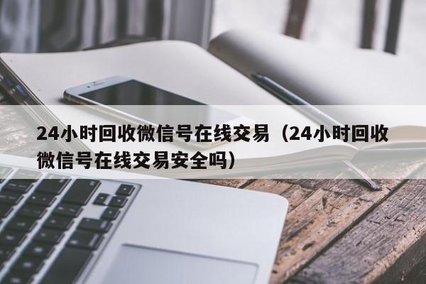 24小时回收微信号在线交易（24小时回收微信号在线交易安全吗）