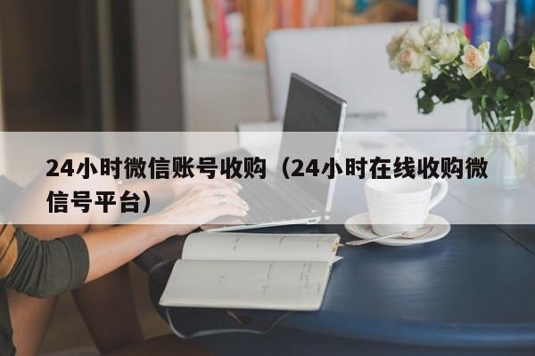 24小时微信账号收购（24小时在线收购微信号平台）