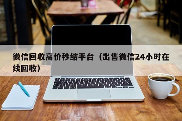 微信回收高价秒结平台（出售微信24小时在线回收）