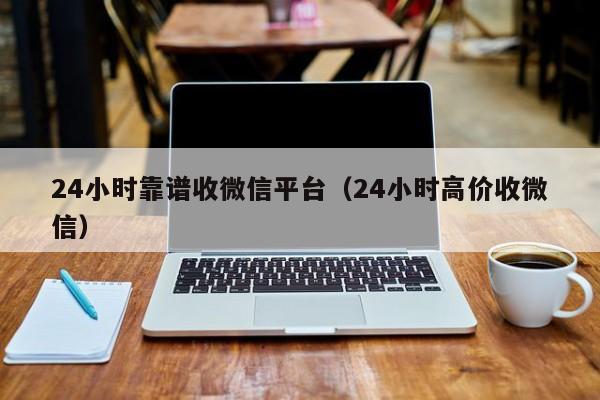 24小时靠谱收微信平台（24小时高价收微信）