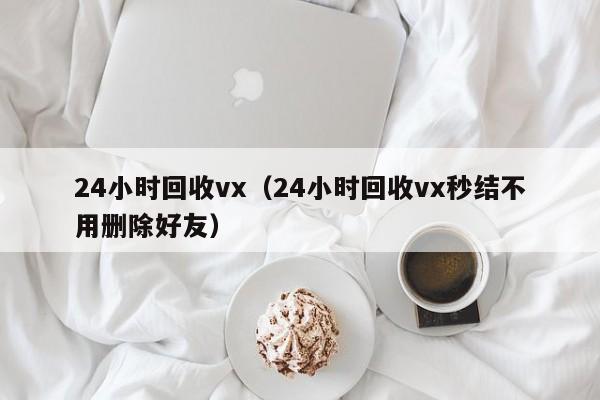 24小时回收vx（24小时回收vx秒结不用删除好友）