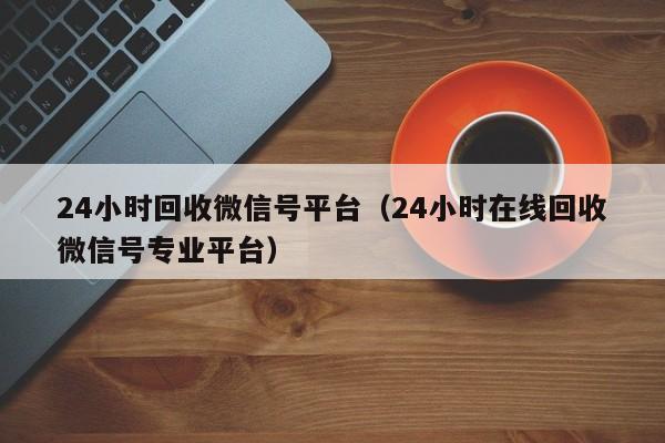 24小时回收微信号平台（24小时在线回收微信号专业平台）