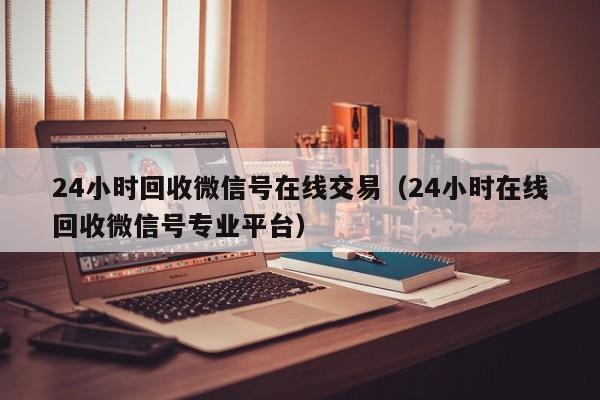 24小时回收微信号在线交易（24小时在线回收微信号专业平台）