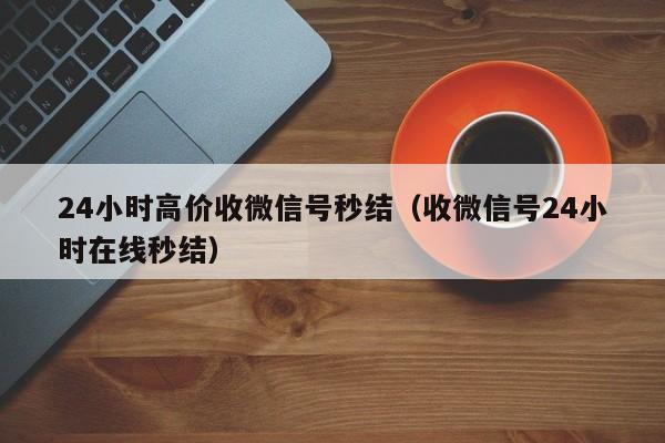 24小时高价收微信号秒结（收微信号24小时在线秒结）