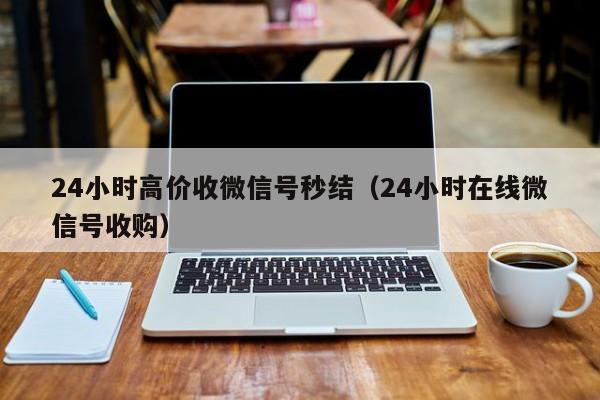 24小时高价收微信号秒结（24小时在线微信号收购）