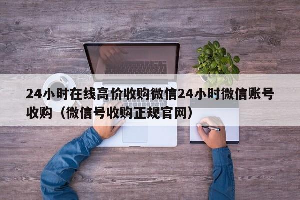 24小时在线高价收购微信24小时微信账号收购（微信号收购正规官网）