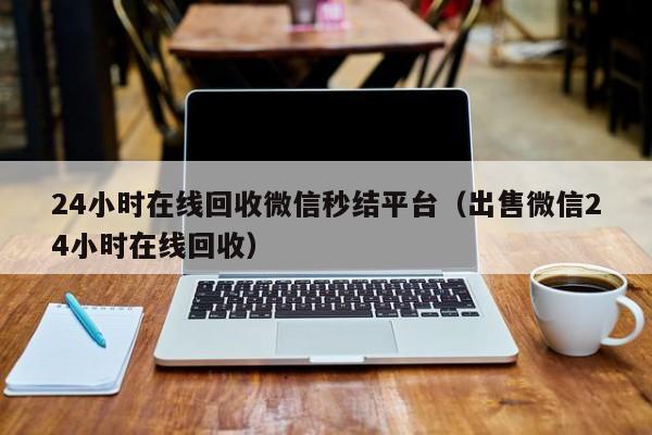 24小时在线回收微信秒结平台（出售微信24小时在线回收）