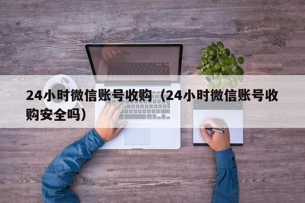 24小时微信账号收购（24小时微信账号收购安全吗）