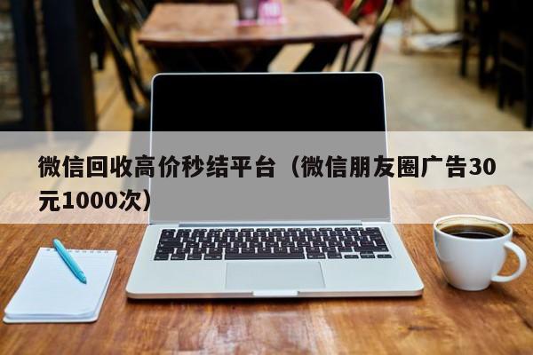 微信回收高价秒结平台（微信朋友圈广告30元1000次）