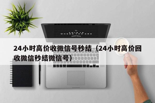 24小时高价收微信号秒结（24小时高价回收微信秒结微信号）