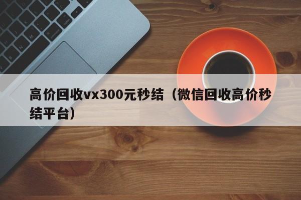 高价回收vx300元秒结（微信回收高价秒结平台）