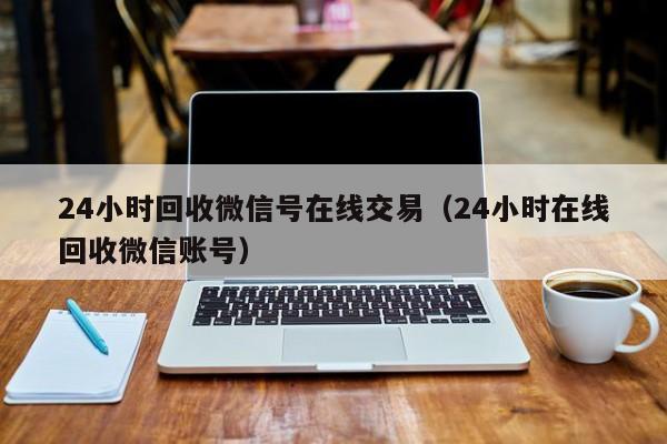 24小时回收微信号在线交易（24小时在线回收微信账号）