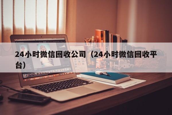 24小时微信回收公司（24小时微信回收平台）