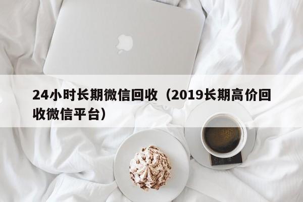 24小时长期微信回收（2019长期高价回收微信平台）