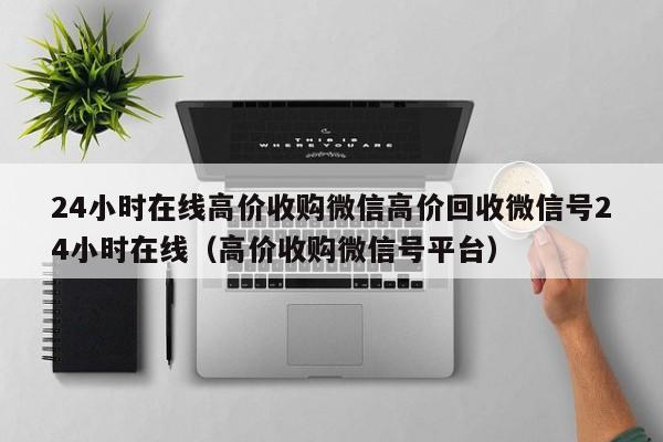 24小时在线高价收购微信高价回收微信号24小时在线（高价收购微信号平台）