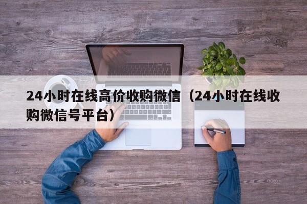 24小时在线高价收购微信（24小时在线收购微信号平台）